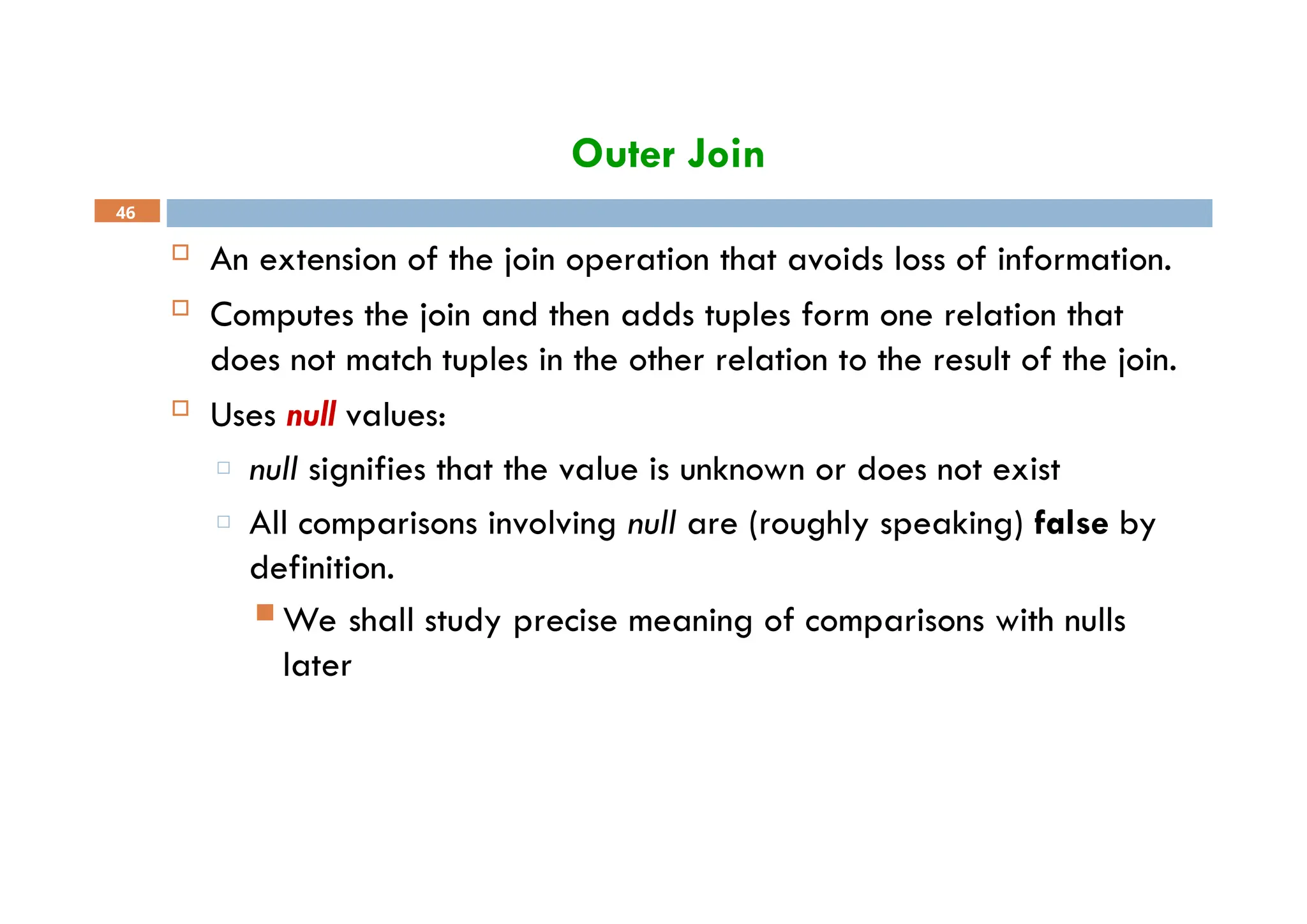 Outer Join
46
 An extension of the join operation that avoids loss of information.
 Computes the join and then adds tuples form one relation that
does not match tuples in the other relation to the result of the join.
 Uses null values:
□ null signifies that the value is unknown or does not exist
□ All comparisons involving null are (roughly speaking) false by
definition.
 We shall study precise meaning of comparisons with nulls
later
 