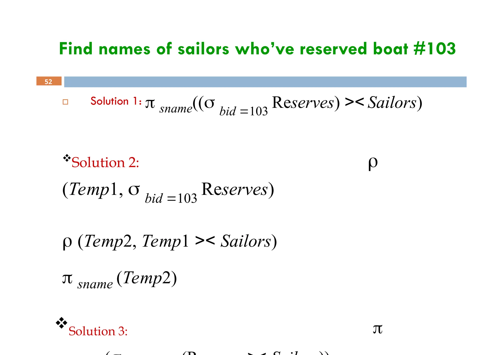Find names of sailors who’ve reserved boat #103
52
 Solution 1:  sname(( bid 103
Reserves) >< Sailors)
Solution 2: 
(Temp1,  bid 103
Reserves)
 (Temp2, Temp1 >< Sailors)
 sname (Temp2)
Solution 3: 
 