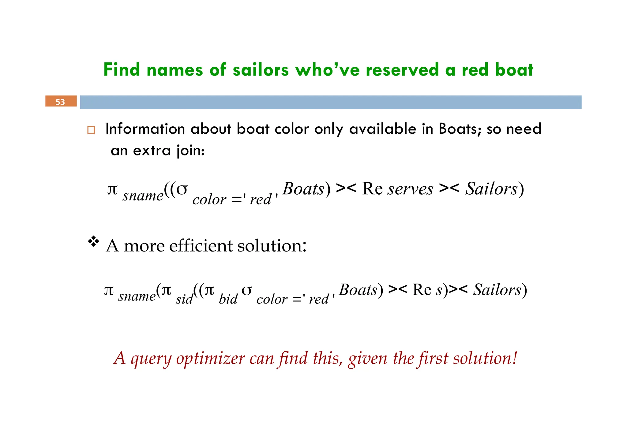 Find names of sailors who’ve reserved a red boat
53
 Information about boat color only available in Boats; so need
an extra join:
 sname((
color ' red '
Boats) >< Re serves >< Sailors)
 A more efficient solution:
 sname( sid
(( bid
 color ' red '
Boats) >< Re s)>< Sailors)
A query optimizer can find this, given the first solution!
 