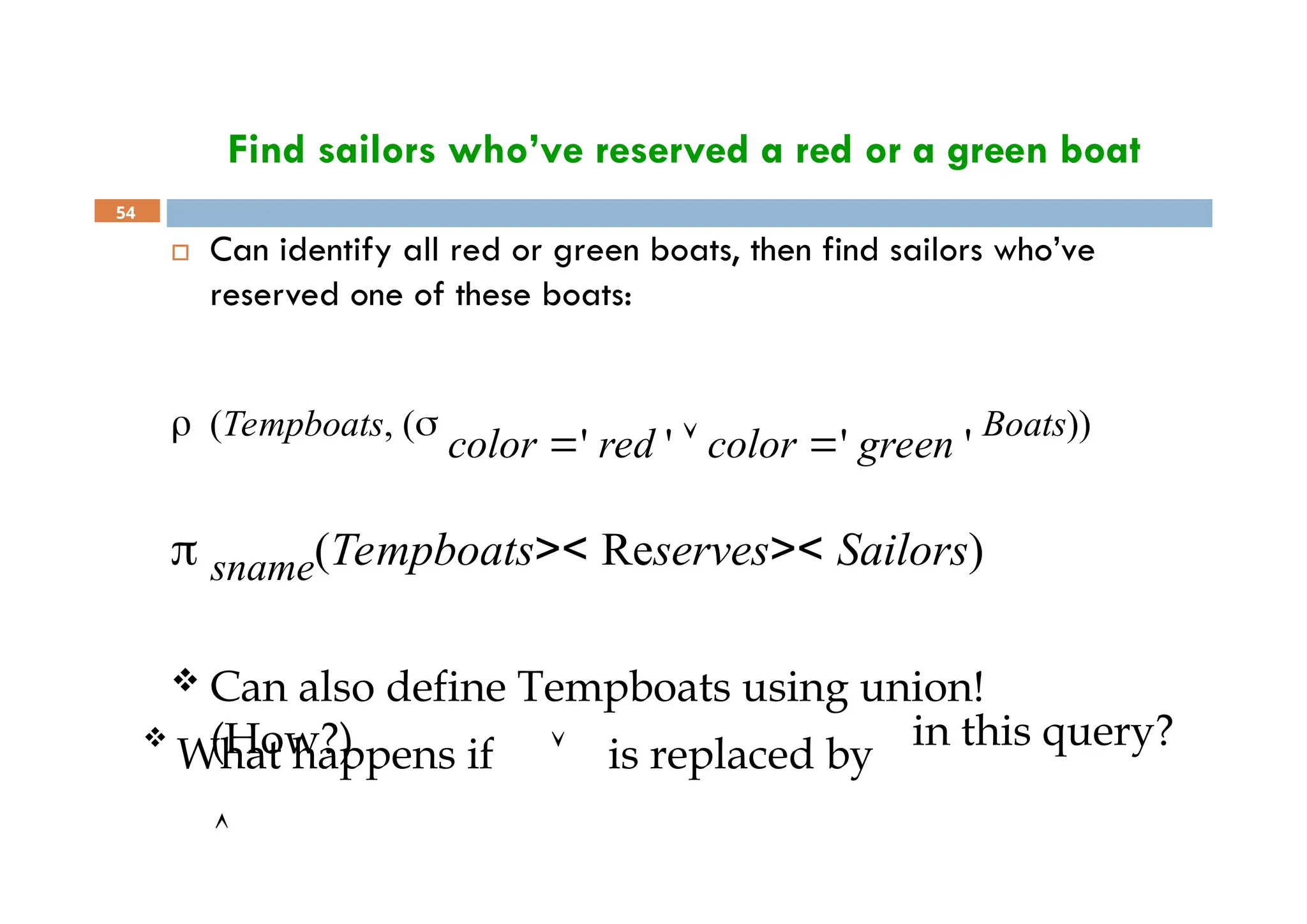 Find sailors who’ve reserved a red or a green boat
54
 Can identify all red or green boats, then find sailors who’ve
reserved one of these boats:
 (Tempboats, (
color ' red '  color ' green '
Boats))
 sname(Tempboats>< Reserves>< Sailors)
 Can also define Tempboats using union!
(How?) in this query?

What happens if  is replaced by

 
