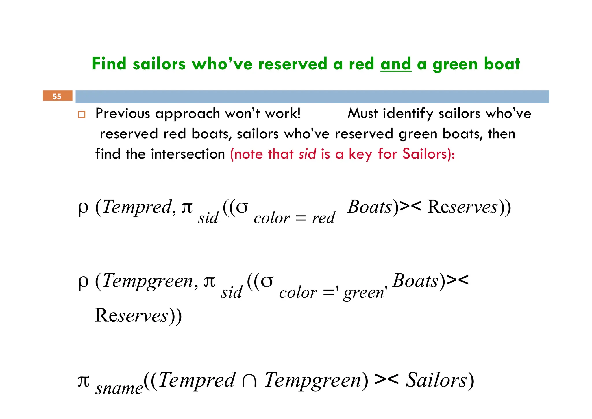 Find sailors who’ve reserved a red and a green boat
55
 Previous approach won’t work! Must identify sailors who’ve
reserved red boats, sailors who’ve reserved green boats, then
find the intersection (note that sid is a key for Sailors):
 (Tempred,  sid
(( color  red
Boats)>< Reserves))
 (Tempgreen,  sid
(( color ' green'
Boats)><
Reserves))
 sname((Tempred  Tempgreen) >< Sailors)
 