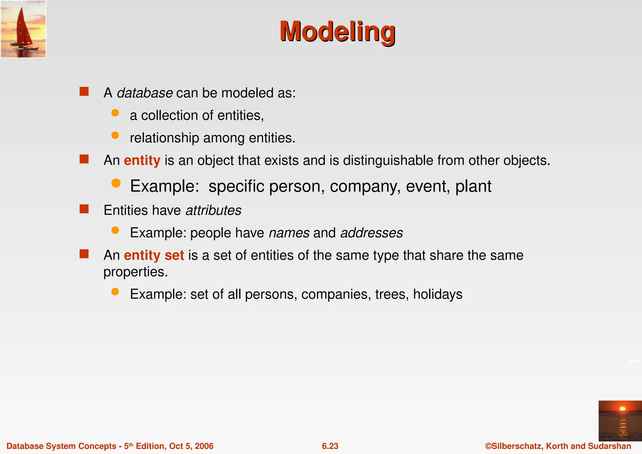 ©Silberschatz, Korth and Sudarshan
6.23
Database System Concepts - 5th Edition, Oct 5, 2006
Modeling
Modeling
 A database can be modeled as:
 a collection of entities,
 relationship among entities.
 An entity is an object that exists and is distinguishable from other objects.
 Example: specific person, company, event, plant
 Entities have attributes
 Example: people have names and addresses
 An entity set is a set of entities of the same type that share the same
properties.
 Example: set of all persons, companies, trees, holidays
 