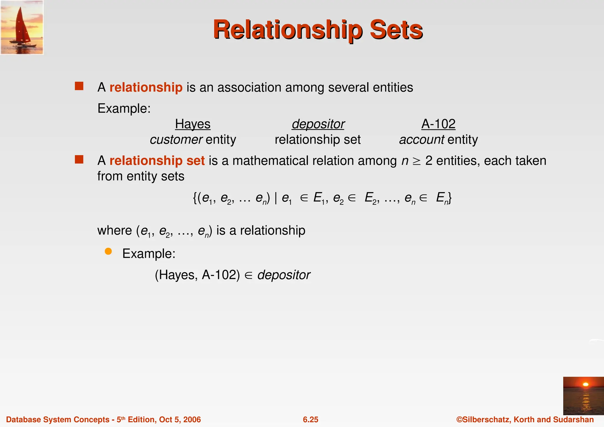 ©Silberschatz, Korth and Sudarshan
6.25
Database System Concepts - 5th Edition, Oct 5, 2006
Relationship Sets
Relationship Sets
 A relationship is an association among several entities
Example:
Hayes depositor A-102
customer entity relationship set account entity
 A relationship set is a mathematical relation among n  2 entities, each taken
from entity sets
{(e1, e2, … en) | e1  E1, e2  E2, …, en  En}
where (e1, e2, …, en) is a relationship
 Example:
(Hayes, A-102)  depositor
 