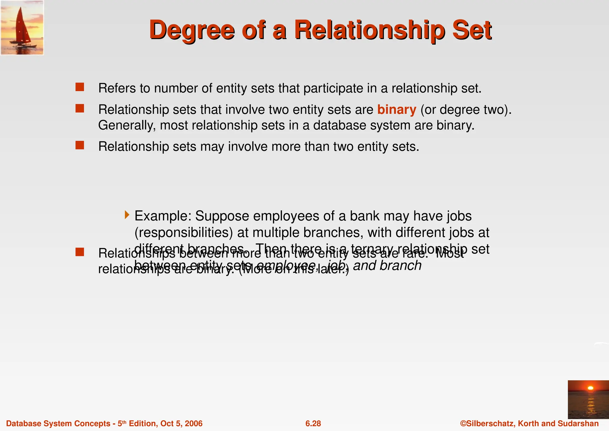 ©Silberschatz, Korth and Sudarshan
6.28
Database System Concepts - 5th Edition, Oct 5, 2006
Degree of a Relationship Set
Degree of a Relationship Set
 Refers to number of entity sets that participate in a relationship set.
 Relationship sets that involve two entity sets are binary (or degree two).
Generally, most relationship sets in a database system are binary.
 Relationship sets may involve more than two entity sets.
 Relationships between more than two entity sets are rare. Most
relationships are binary. (More on this later.)
Example: Suppose employees of a bank may have jobs
(responsibilities) at multiple branches, with different jobs at
different branches. Then there is a ternary relationship set
between entity sets employee, job, and branch
 
