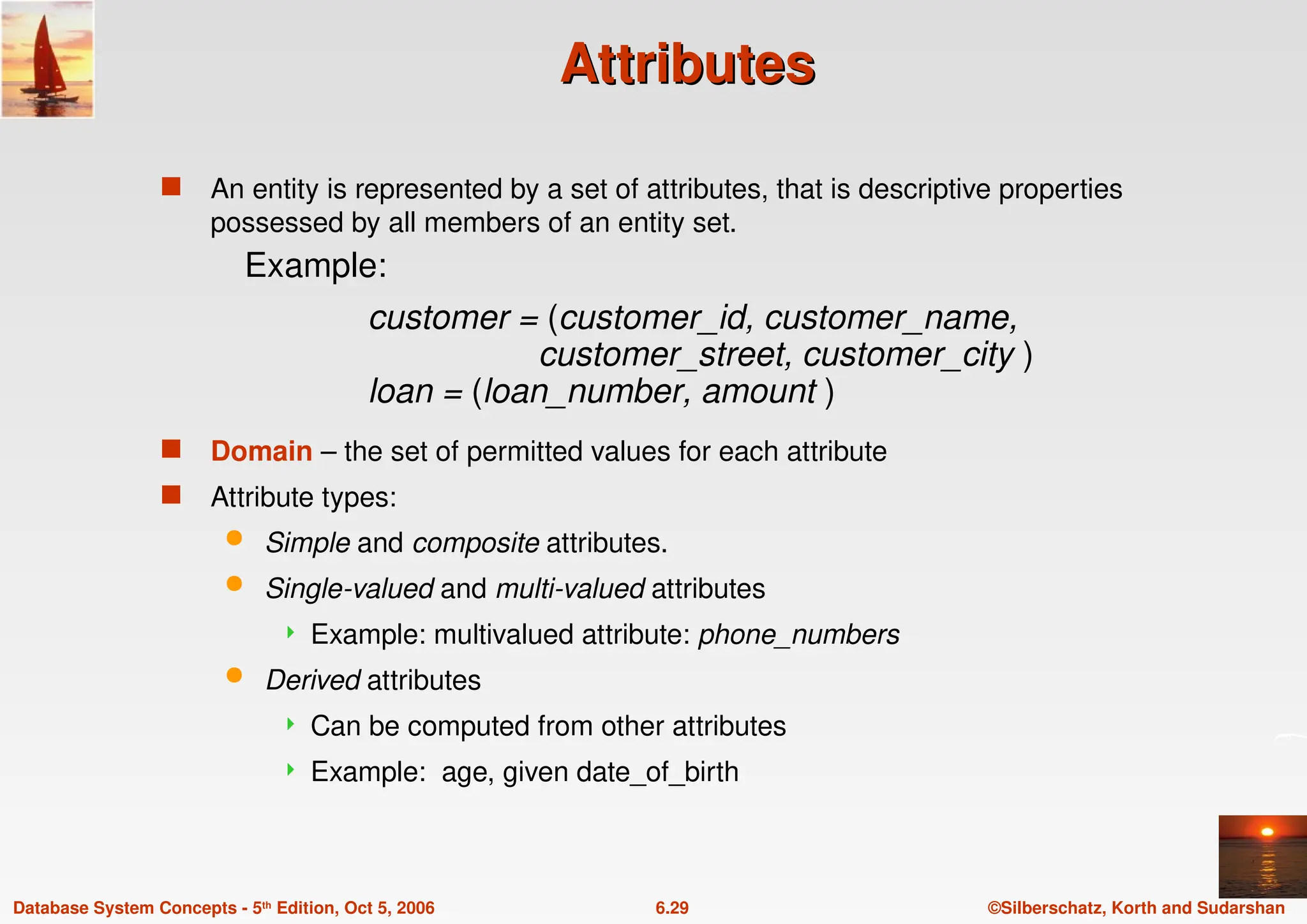 ©Silberschatz, Korth and Sudarshan
6.29
Database System Concepts - 5th Edition, Oct 5, 2006
Attributes
Attributes
 An entity is represented by a set of attributes, that is descriptive properties
possessed by all members of an entity set.
 Domain – the set of permitted values for each attribute
 Attribute types:
 Simple and composite attributes.
 Single-valued and multi-valued attributes
 Example: multivalued attribute: phone_numbers
 Derived attributes
 Can be computed from other attributes
 Example: age, given date_of_birth
Example:
customer = (customer_id, customer_name,
customer_street, customer_city )
loan = (loan_number, amount )
 