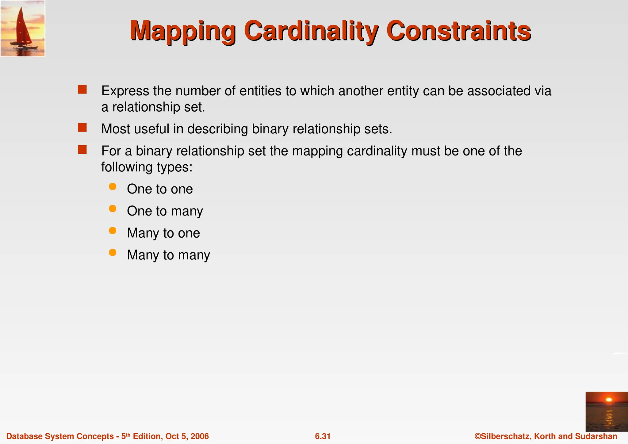 ©Silberschatz, Korth and Sudarshan
6.31
Database System Concepts - 5th Edition, Oct 5, 2006
Mapping Cardinality Constraints
Mapping Cardinality Constraints
 Express the number of entities to which another entity can be associated via
a relationship set.
 Most useful in describing binary relationship sets.
 For a binary relationship set the mapping cardinality must be one of the
following types:
 One to one
 One to many
 Many to one
 Many to many
 