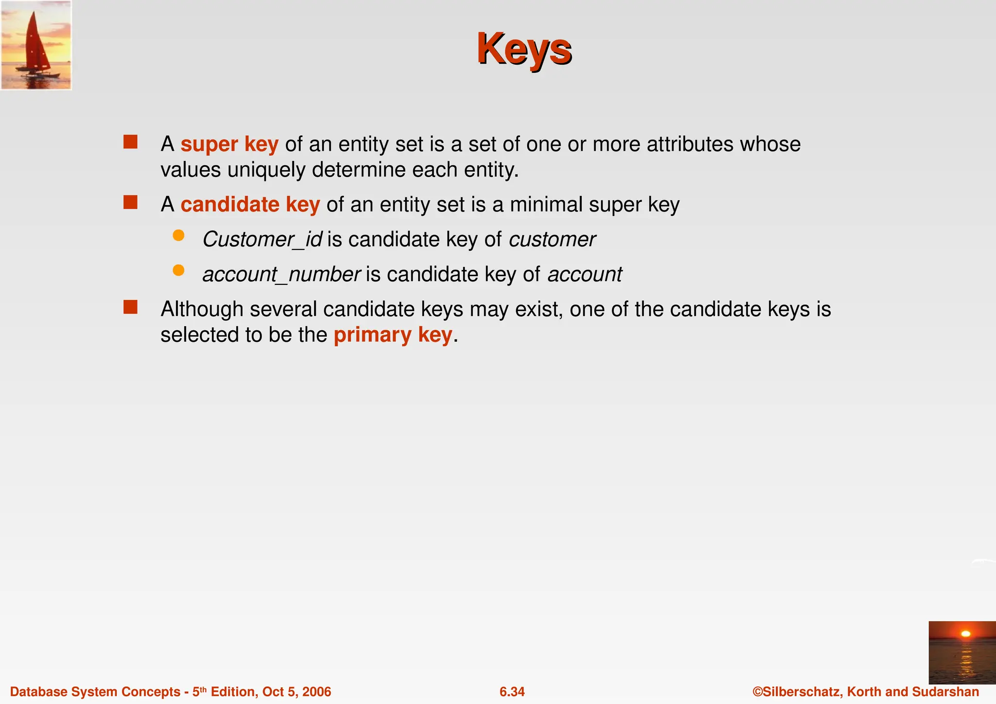 ©Silberschatz, Korth and Sudarshan
6.34
Database System Concepts - 5th Edition, Oct 5, 2006
Keys
Keys
 A super key of an entity set is a set of one or more attributes whose
values uniquely determine each entity.
 A candidate key of an entity set is a minimal super key
 Customer_id is candidate key of customer
 account_number is candidate key of account
 Although several candidate keys may exist, one of the candidate keys is
selected to be the primary key.
 