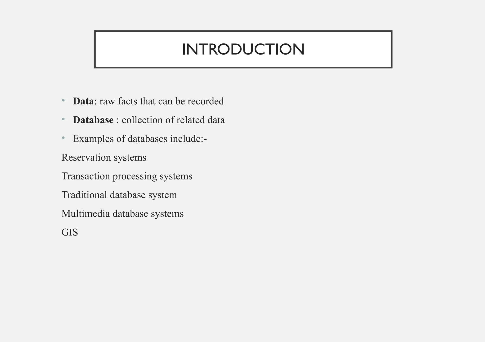 INTRODUCTION
• Data: raw facts that can be recorded
• Database : collection of related data
• Examples of databases include:-
Reservation systems
Transaction processing systems
Traditional database system
Multimedia database systems
GIS
 
