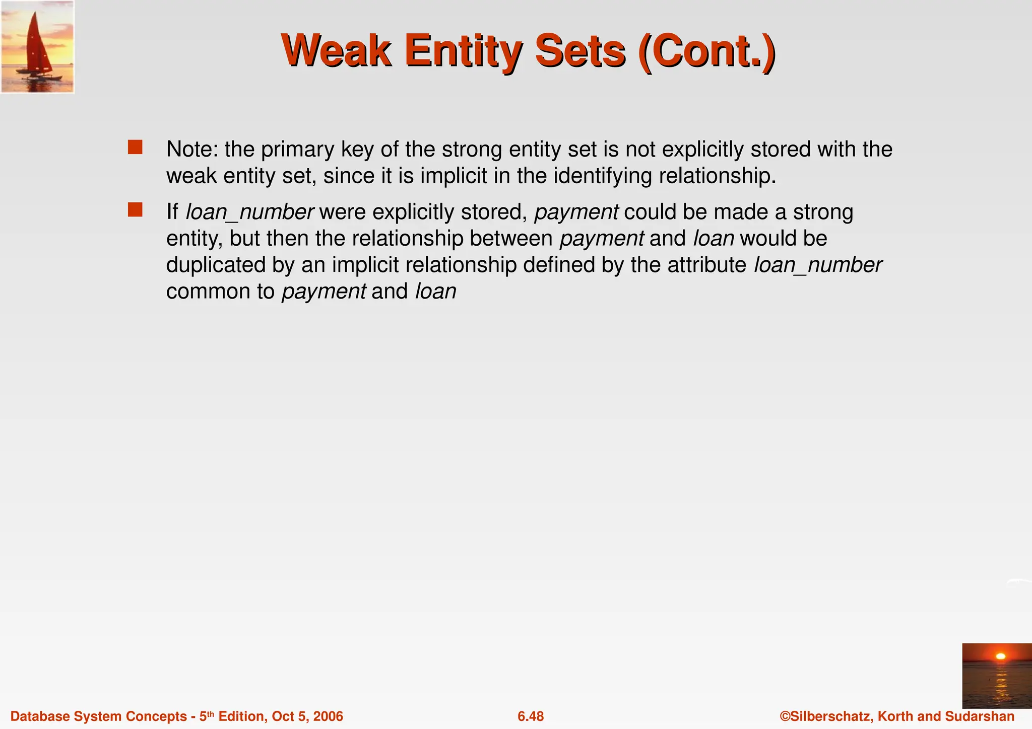 ©Silberschatz, Korth and Sudarshan
6.48
Database System Concepts - 5th Edition, Oct 5, 2006
Weak Entity Sets (Cont.)
Weak Entity Sets (Cont.)
 Note: the primary key of the strong entity set is not explicitly stored with the
weak entity set, since it is implicit in the identifying relationship.
 If loan_number were explicitly stored, payment could be made a strong
entity, but then the relationship between payment and loan would be
duplicated by an implicit relationship defined by the attribute loan_number
common to payment and loan
 