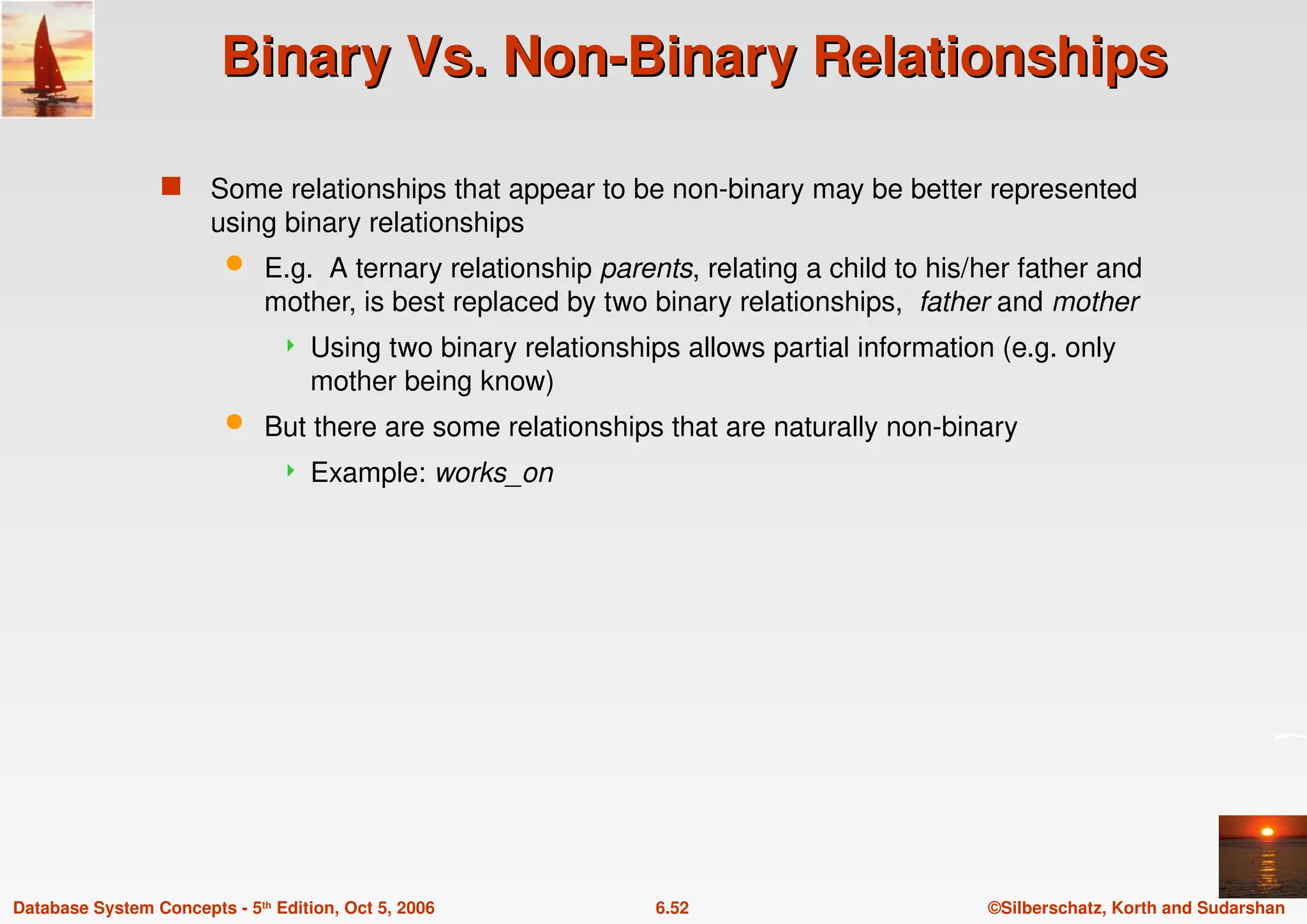 ©Silberschatz, Korth and Sudarshan
6.52
Database System Concepts - 5th Edition, Oct 5, 2006
Binary Vs. Non-Binary Relationships
Binary Vs. Non-Binary Relationships
 Some relationships that appear to be non-binary may be better represented
using binary relationships
 E.g. A ternary relationship parents, relating a child to his/her father and
mother, is best replaced by two binary relationships, father and mother
 Using two binary relationships allows partial information (e.g. only
mother being know)
 But there are some relationships that are naturally non-binary
 Example: works_on
 