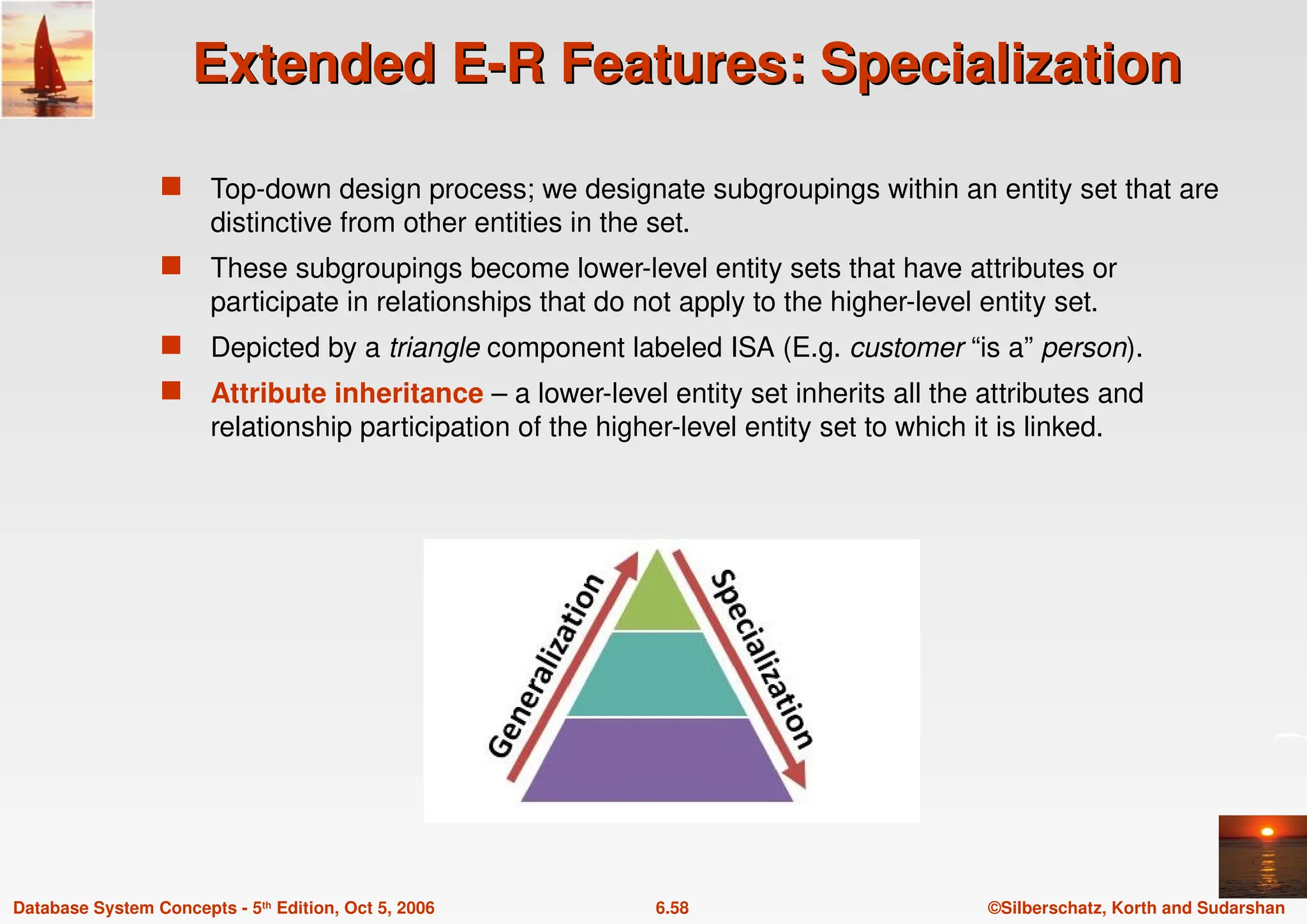 ©Silberschatz, Korth and Sudarshan
6.58
Database System Concepts - 5th Edition, Oct 5, 2006
Extended E-R Features: Specialization
Extended E-R Features: Specialization
 Top-down design process; we designate subgroupings within an entity set that are
distinctive from other entities in the set.
 These subgroupings become lower-level entity sets that have attributes or
participate in relationships that do not apply to the higher-level entity set.
 Depicted by a triangle component labeled ISA (E.g. customer “is a” person).
 Attribute inheritance – a lower-level entity set inherits all the attributes and
relationship participation of the higher-level entity set to which it is linked.
 