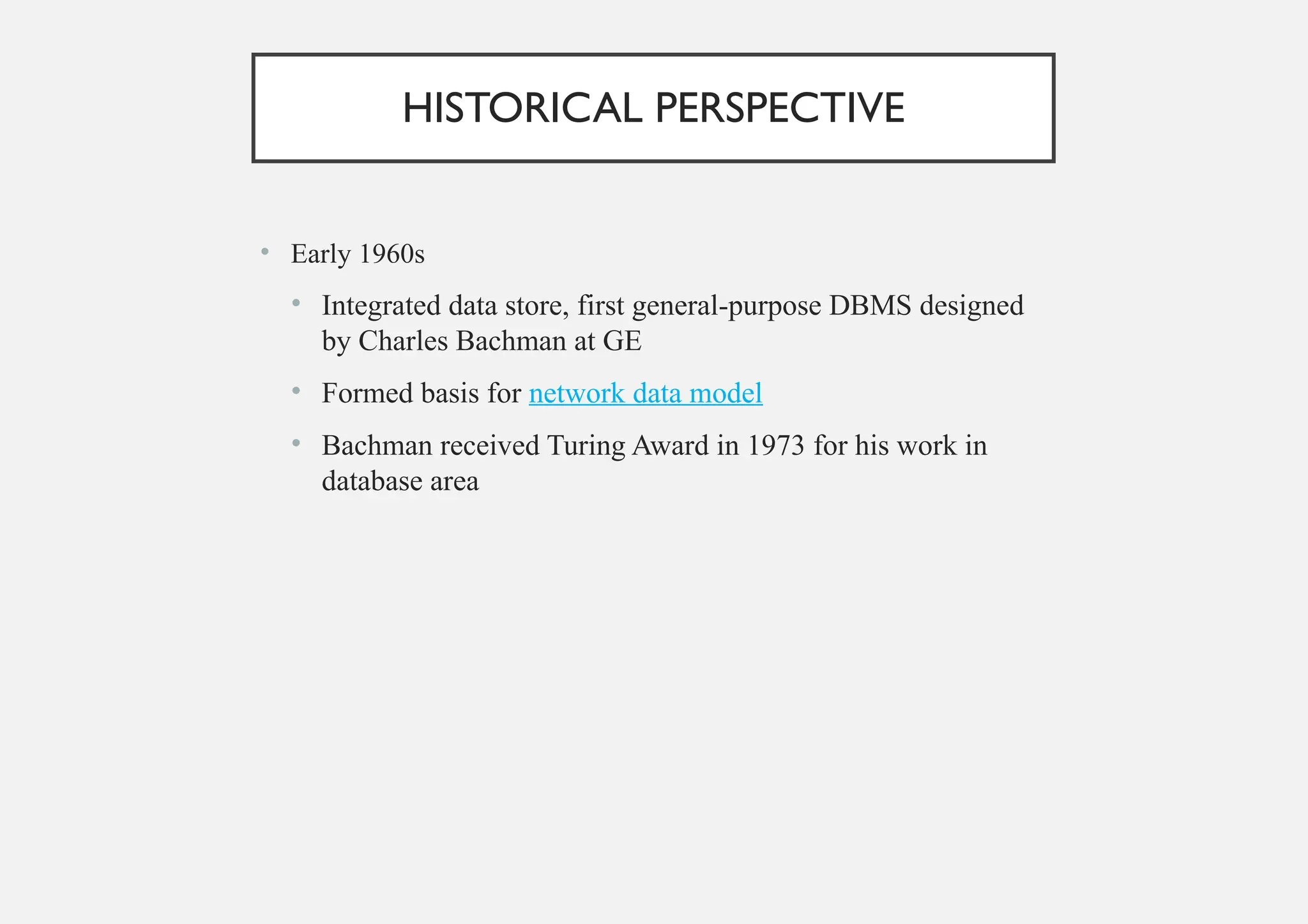 HISTORICAL PERSPECTIVE
• Early 1960s
• Integrated data store, first general-purpose DBMS designed
by Charles Bachman at GE
• Formed basis for network data model
• Bachman received Turing Award in 1973 for his work in
database area
 