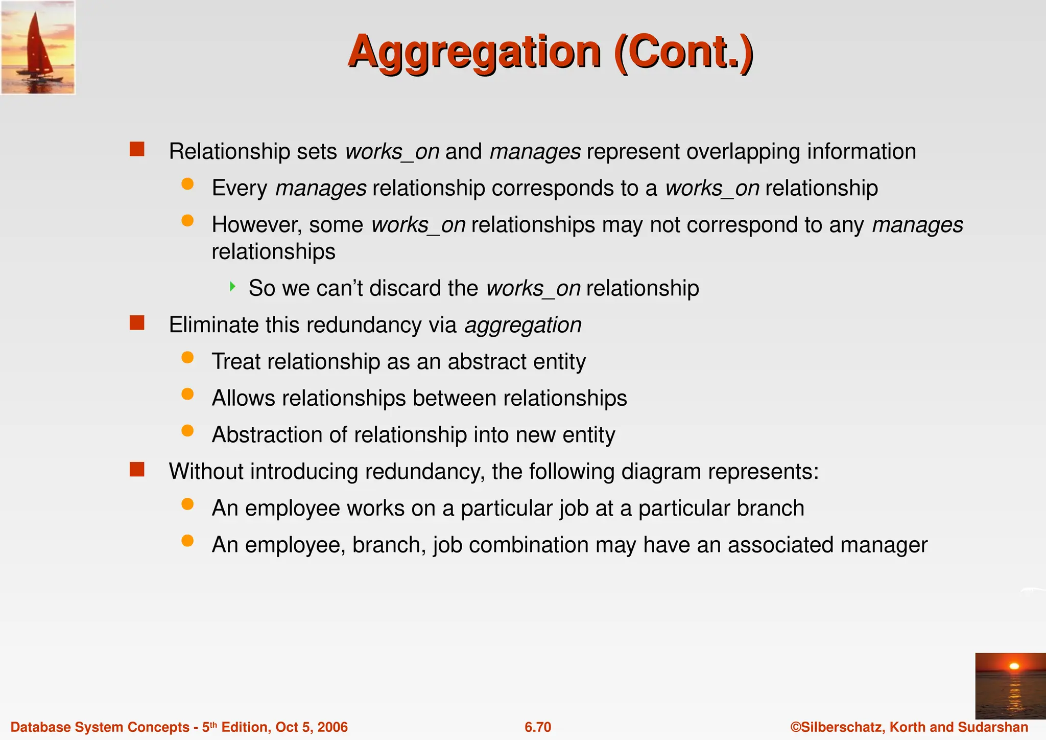 ©Silberschatz, Korth and Sudarshan
6.70
Database System Concepts - 5th Edition, Oct 5, 2006
Aggregation (Cont.)
Aggregation (Cont.)
 Relationship sets works_on and manages represent overlapping information
 Every manages relationship corresponds to a works_on relationship
 However, some works_on relationships may not correspond to any manages
relationships
 So we can’t discard the works_on relationship
 Eliminate this redundancy via aggregation
 Treat relationship as an abstract entity
 Allows relationships between relationships
 Abstraction of relationship into new entity
 Without introducing redundancy, the following diagram represents:
 An employee works on a particular job at a particular branch
 An employee, branch, job combination may have an associated manager
 