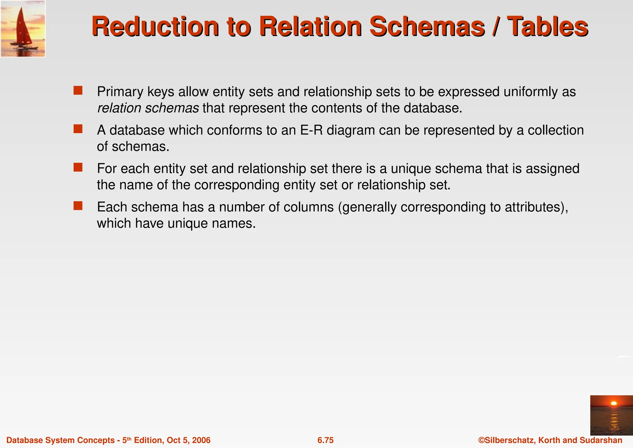 ©Silberschatz, Korth and Sudarshan
6.75
Database System Concepts - 5th Edition, Oct 5, 2006
Reduction to Relation Schemas / Tables
Reduction to Relation Schemas / Tables
 Primary keys allow entity sets and relationship sets to be expressed uniformly as
relation schemas that represent the contents of the database.
 A database which conforms to an E-R diagram can be represented by a collection
of schemas.
 For each entity set and relationship set there is a unique schema that is assigned
the name of the corresponding entity set or relationship set.
 Each schema has a number of columns (generally corresponding to attributes),
which have unique names.
 