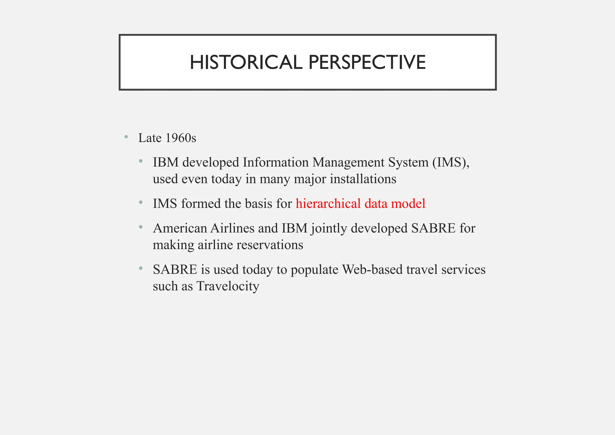 HISTORICAL PERSPECTIVE
• Late 1960s
• IBM developed Information Management System (IMS),
used even today in many major installations
• IMS formed the basis for hierarchical data model
• American Airlines and IBM jointly developed SABRE for
making airline reservations
• SABRE is used today to populate Web-based travel services
such as Travelocity
 