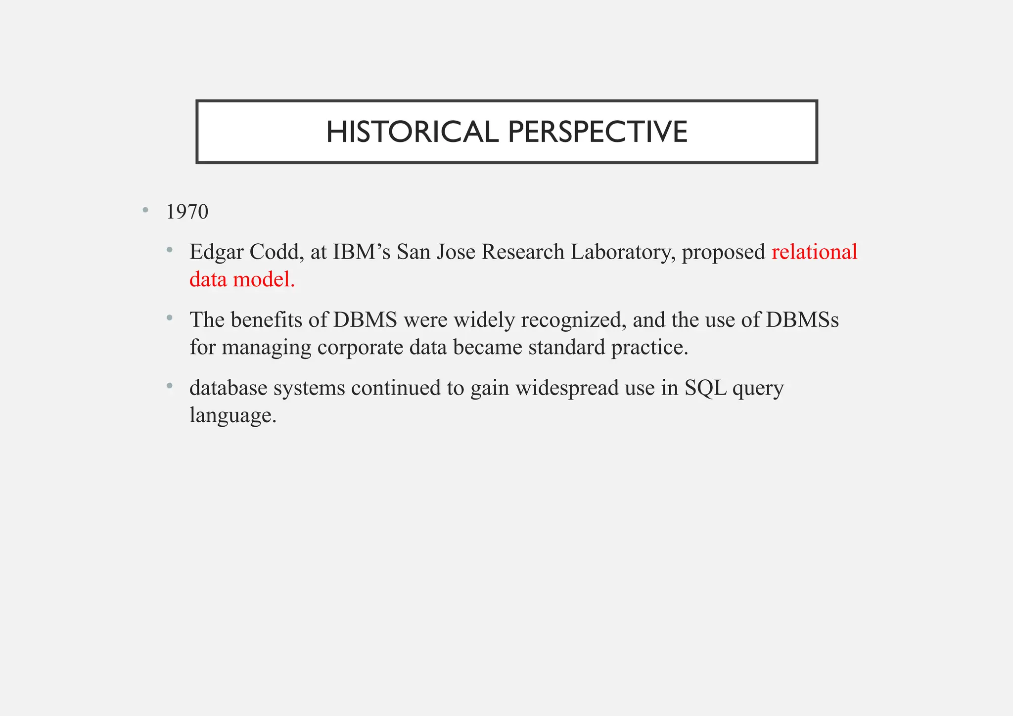 HISTORICAL PERSPECTIVE
• 1970
• Edgar Codd, at IBM’s San Jose Research Laboratory, proposed relational
data model.
• The benefits of DBMS were widely recognized, and the use of DBMSs
for managing corporate data became standard practice.
• database systems continued to gain widespread use in SQL query
language.
 