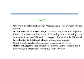 Unit 1
Overview of Database Systems: Managing data- File Systems versus a
DBMS,
Introduction to Database Design: Database design and ER Diagrams,
Entities, Attributes and Entity sets, Relationships and relationship types,
Additional features of ER model, conceptual design with the ER Model.
Introduction to Relational Model: Introduction, Integrity
Constraints, Logical database design, Introduction to views.
Relational Algebra: Preliminaries, Relational algebra- Selection and
Projection, Set Operations, Renaming, Joins, Division
 