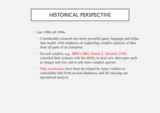 HISTORICAL PERSPECTIVE
• Late 1980s till 1990s
• Considerable research into more powerful query language and richer
data model, with emphasis on supporting complex analysis of data
from all parts of an enterprise
• Several vendors, e.g., IBM’s DB2, Oracle 8, Informix UDS,
extended their systems with the ability to store new data types such
as images and text, and to ask more complex queries
• Data warehouses have been developed by many vendors to
consolidate data from several databases, and for carrying out
specialized analysis
 