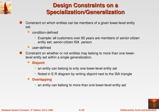 ©Silberschatz, Korth and Sudarshan
6.102
Database System Concepts - 5th Edition, Oct 5, 2006
Design Constraints on a
Design Constraints on a
Specialization/Generalization
Specialization/Generalization
 Constraint on which entities can be members of a given lower-level entity
set.
 condition-defined
 Example: all customers over 65 years are members of senior-citizen
entity set; senior-citizen ISA person.
 user-defined
 Constraint on whether or not entities may belong to more than one lower-
level entity set within a single generalization.
 Disjoint
 an entity can belong to only one lower-level entity set
 Noted in E-R diagram by writing disjoint next to the ISA triangle
 Overlapping
 an entity can belong to more than one lower-level entity set
 