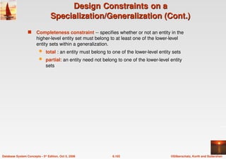 ©Silberschatz, Korth and Sudarshan
6.103
Database System Concepts - 5th Edition, Oct 5, 2006
Design
Design Constraints
Constraints on a
on a
Specialization/Generalization (Cont.)
Specialization/Generalization (Cont.)
 Completeness constraint -- specifies whether or not an entity in the
higher-level entity set must belong to at least one of the lower-level
entity sets within a generalization.
 total : an entity must belong to one of the lower-level entity sets
 partial: an entity need not belong to one of the lower-level entity
sets
 