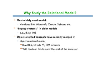 Why Study the Relational Model?
 Most widely used model.
□ Vendors: IBM, Microsoft, Oracle, Sybase, etc.
 “Legacy systems” in older models
□ e.g., IBM’s IMS
 Object-oriented concepts have recently merged in
□ object-relational model
 IBM DB2, Oracle 9i, IBM Informix
 Will touch on this toward the end of the semester
 