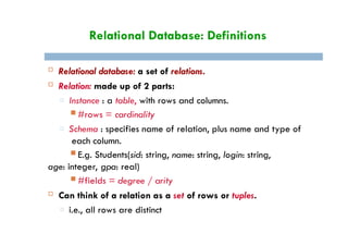 Relational Database: Definitions
 Relational database: a set of relations.
 Relation: made up of 2 parts:
□ Instance : a table, with rows and columns.
 #rows = cardinality
□ Schema : specifies name of relation, plus name and type of
each column.
 E.g. Students(sid: string, name: string, login: string,
age: integer, gpa: real)
 #fields = degree / arity
 Can think of a relation as a set of rows or tuples.
□ i.e., all rows are distinct
 