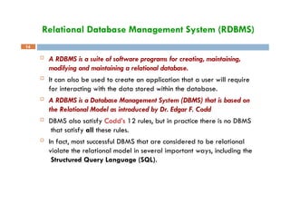 Relational Database Management System (RDBMS)
14
 A RDBMS is a suite of software programs for creating, maintaining,
modifying and maintaining a relational database.
 It can also be used to create an application that a user will require
for interacting with the data stored within the database.
 A RDBMS is a Database Management System (DBMS) that is based on
the Relational Model as introduced by Dr. Edgar F. Codd
 DBMS also satisfy Codd’s 12 rules, but in practice there is no DBMS
that satisfy all these rules.
 In fact, most successful DBMS that are considered to be relational
violate the relational model in several important ways, including the
Structured Query Language (SQL).
 