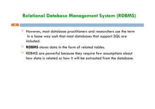Relational Database Management System (RDBMS)
15
 However, most database practitioners and researchers use the term
in a loose way such that most databases that support SQL are
included.
 RDBMS stores data in the form of related tables.
 RDBMS are powerful because they require few assumptions about
how data is related or how it will be extracted from the database.
 