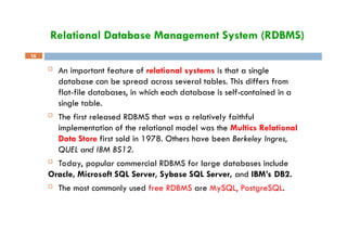 Relational Database Management System (RDBMS)
16
 An important feature of relational systems is that a single
database can be spread across several tables. This differs from
flat-file databases, in which each database is self-contained in a
single table.
 The first released RDBMS that was a relatively faithful
implementation of the relational model was the Multics Relational
Data Store first sold in 1978. Others have been Berkeley Ingres,
QUEL and IBM BS12.
 Today, popular commercial RDBMS for large databases include
Oracle, Microsoft SQL Server, Sybase SQL Server, and IBM’s DB2.
 The most commonly used free RDBMS are MySQL, PostgreSQL.
 