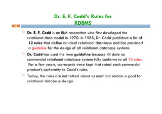 Dr. E. F. Codd’s Rules for
RDBMS
18
 Dr. E. F. Codd is an IBM researcher who first developed the
relational data model in 1970. in 1985, Dr. Codd published a list of
12 rules that define an ideal relational database and has provided
a guideline for the design of all relational database systems.
 Dr. Codd has used the term guideline because till date no
commercial relational database system fully conforms to all 12 rules.
For a few years, scorecards were kept that rated each commercial
product’s conformity to Codd’s rules.
 Today, the rules are not talked about as much but remain a goal for
relational database design.
 