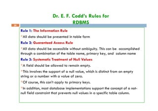 Dr. E. F. Codd’s Rules for
RDBMS
20
Rule 1: The Information Rule
All data should be presented in table form
Rule 2: Guaranteed Access Rule
All data should be accessible without ambiguity. This can be accomplished
through a combination of the table name, primary key, and column name
Rule 3: Systematic Treatment of Null Values
A field should be allowed to remain empty.
This involves the support of a null value, which is distinct from an empty
string or a number with a value of zero.
Of course, this can’t apply to primary keys.
In addition, most database implementations support the concept of a not-
null field constraint that prevents null values in a specific table column.
 