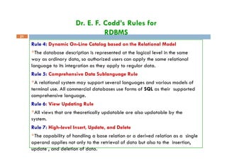 Dr. E. F. Codd’s Rules for
RDBMS
21
Rule 4: Dynamic On-Line Catalog based on the Relational Model
The database description is represented at the logical level in the same
way as ordinary data, so authorized users can apply the same relational
language to its integration as they apply to regular data.
Rule 5: Comprehensive Data Sublanguage Rule
A relational system may support several languages and various models of
terminal use. All commercial databases use forms of SQL as their supported
comprehensive language.
Rule 6: View Updating Rule
All views that are theoretically updatable are also updatable by the
system.
Rule 7: High-level Insert, Update, and Delete
The capability of handling a base relation or a derived relation as a single
operand applies not only to the retrieval of data but also to the insertion,
update , and deletion of data.
 