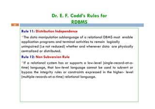 Dr. E. F. Codd’s Rules for
RDBMS
23
Rule 11: Distribution Independence
The data manipulation sublanguage of a relational DBMS must enable
application programs and terminal activities to remain logically
unimpaired (i.e not reduced) whether and whenever data are physically
centralized or distributed.
Rule 12: Non Subversion Rule
If a relational system has or supports a low-level (single-record-at-a-
time) language, that low-level language cannot be used to subvert or
bypass the integrity rules or constraints expressed in the higher- level
(multiple-records-at-a-time) relational language.
 