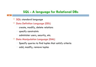 SQL - A language for Relational DBs
26
 SQL: standard language
 Data Definition Language (DDL)
□ create, modify, delete relations
□ specify constraints
□ administer users, security, etc.
 Data Manipulation Language (DML)
□ Specify queries to find tuples that satisfy criteria
□ add, modify, remove tuples
 