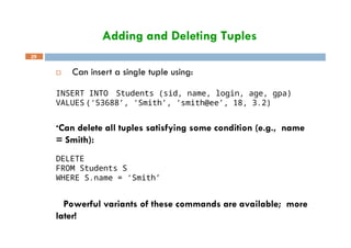 Adding and Deleting Tuples
29
 Can insert a single tuple using:
INSERT INTO Students (sid, name, login, age, gpa)
VALUES (‘53688’, ‘Smith’, ‘smith@ee’, 18, 3.2)
•Can delete all tuples satisfying some condition (e.g., name
= Smith):
DELETE
FROM Students S
WHERE S.name = ‘Smith’
 Powerful variants of these commands are available; more
later!
 