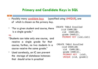 Primary and Candidate Keys in SQL
 Possibly many candidate keys (specified using UNIQUE), one
of which is chosen as the primary key.
CREATE TABLE Enrolled
(sid CHAR(20)
32
cid CHAR(20),
grade CHAR(2),
PRIMARY KEY (sid,cid))
• “For a given student and course, there
is a single grade.”
vs.
“Students can take only one course, and
receive a single grade for that
course; further, no two students in a
course receive the same grade.”
• Used carelessly, an IC can prevent
the storage of database instances
that should arise in practice!
CREATE TABLE Enrolled
(sid CHAR(20)
cid CHAR(20),
grade CHAR(2),
PRIMARY KEY (sid),
UNIQUE (cid, grade))
 