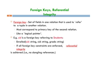 Foreign Keys, Referential
Integrity
34
 Foreign key : Set of fields in one relation that is used to `refer’
to a tuple in another relation.
□ Must correspond to primary key of the second relation.
□ Like a `logical pointer’.
 E.g. sid is a foreign key referring to Students:
□ Enrolled(sid: string, cid: string, grade: string)
□ If all foreign key constraints are enforced, referential
integrity
is achieved (i.e., no dangling references.)
 