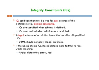 Integrity Constraints (ICs)
36
 IC: condition that must be true for any instance of the
database; e.g., domain constraints.
□ ICs are specified when schema is defined.
□ ICs are checked when relations are modified.
 A legal instance of a relation is one that satisfies all specified
ICs.
□ DBMS should not allow illegal instances.
 If the DBMS checks ICs, stored data is more faithful to real-
world meaning.
□ Avoids data entry errors, too!
 