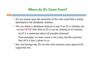 Where do ICs Come From?
37
 ICs are based upon the semantics of the real-world that is being
described in the database relations.
 We can check a database instance to see if an IC is violated, but
we can NEVER infer that an IC is true by looking at an instance.
□ An IC is a statement about all possible instances!
□ From example, we know name is not a key, but the assertion
that sid is a key is given to us.
 Key and foreign key ICs are the most common; more general ICs
supported too.
 