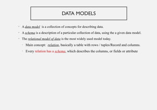 DATA MODELS
• A data model is a collection of concepts for describing data.
• A schema is a description of a particular collection of data, using the a given data model.
• The relational model of data is the most widely used model today.
• Main concept: relation, basically a table with rows / tuples/Record and columns.
• Every relation has a schema, which describes the columns, or fields or attribute
 