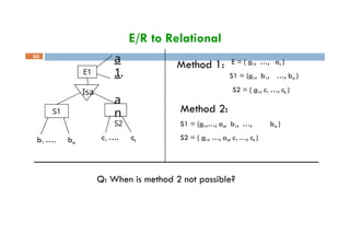 E/R to Relational
E1
Isa
S1
a
1
…
a
n
S2
Method 1: E = ( a1, …, an )
S1 = (a1, b1, …, bm )
S2 = ( a1, c1 …, ck )
63
c1 …. ck
b1 …. bm
Method 2:
S1 = (a1,…, an, b1, …, bm )
S2 = ( a1, …, an, c1 …, ck )
Q: When is method 2 not possible?
 
