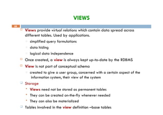 VIEWS
68
 Views provide virtual relations which contain data spread across
different tables. Used by applications.
□ simplified query formulations
□ data hiding
□ logical data independence
 Once created, a view is always kept up-to-date by the RDBMS
 View is not part of conceptual schema
□ created to give a user group, concerned with a certain aspect of the
information system, their view of the system
 Storage
 Views need not be stored as permanent tables
 They can be created on-the-fly whenever needed
 They can also be materialized
 Tables involved in the view definition –base tables
 