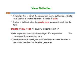 View Definition
69
 A relation that is not of the conceptual model but is made visible
to a user as a “virtual relation” is called a view.
 A view is defined using the create view statement which has the
form
create view v as < query expression >
where <query expression> is any legal SQL expression. The
view name is represented by v.
 Once a view is defined, the view name can be used to refer to
the virtual relation that the view generates.
 