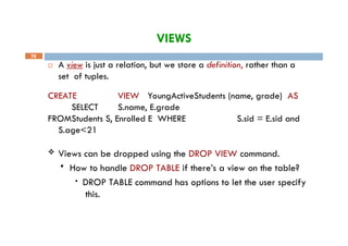 VIEWS
70
 A view is just a relation, but we store a definition, rather than a
set of tuples.
CREATE VIEW YoungActiveStudents (name, grade) AS
SELECT S.name, E.grade
FROMStudents S, Enrolled E WHERE S.sid = E.sid and
S.age<21
 Views can be dropped using the DROP VIEW command.
 How to handle DROP TABLE if there’s a view on the table?
• DROP TABLE command has options to let the user specify
this.
 