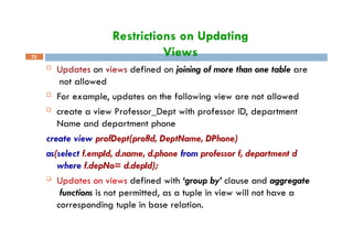 Restrictions on Updating
Views
72
 Updates on views defined on joining of more than one table are
not allowed
 For example, updates on the following view are not allowed
 create a view Professor_Dept with professor ID, department
Name and department phone
create view profDept(profId, DeptName, DPhone)
as(select f.empId, d.name, d.phone from professor f, department d
where f.depNo= d.depId);
 Updates on views defined with ‘group by’ clause and aggregate
functions is not permitted, as a tuple in view will not have a
corresponding tuple in base relation.
 