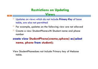 Restrictions on Updating
Views
73
 Updates on views which do not include Primary Key of base
table, are also not permitted
 For example, updates on the following view are not allowed
 Create a view StudentPhonewith Student name and phone
number
create view StudentPhone(sname,sphone) as(select
name, phone from student);
View StudentPhonedoes not include Primary key of thebase
table.
 