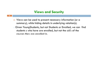 Views and Security
 Views can be used to present necessary information (or a
summary), while hiding details in underlying relation(s).
□ Given YoungStudents, but not Students or Enrolled, we can find
students s who have are enrolled, but not the cid’s of the
courses they are enrolled in.
75
 