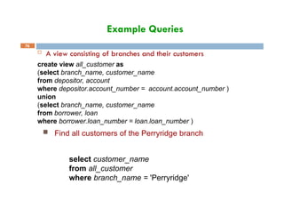 Example Queries
76
 A view consisting of branches and their customers
create view all_customer as
(select branch_name, customer_name
from depositor, account
where depositor.account_number = account.account_number )
union
(select branch_name, customer_name
from borrower, loan
where borrower.loan_number = loan.loan_number )
 Find all customers of the Perryridge branch
select customer_name
from all_customer
where branch_name = 'Perryridge'
 