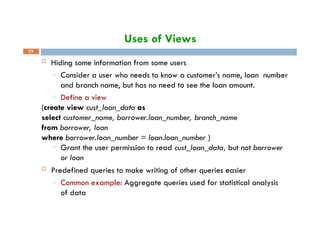 Uses of Views
77
 Hiding some information from some users
□ Consider a user who needs to know a customer’s name, loan number
and branch name, but has no need to see the loan amount.
□ Define a view
(create view cust_loan_data as
select customer_name, borrower.loan_number, branch_name
from borrower, loan
where borrower.loan_number = loan.loan_number )
□ Grant the user permission to read cust_loan_data, but not borrower
or loan
 Predefined queries to make writing of other queries easier
□ Common example: Aggregate queries used for statistical analysis
of data
 