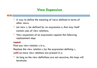 View Expansion
79
 A way to define the meaning of views defined in terms of
other views.
 Let view v1 be defined by an expression e1 that may itself
contain uses of view relations.
 View expansion of an expression repeats the following
replacement step:
repeat
Find any view relation vi in e1
Replace the view relation vi by the expression defining vi
until no more view relations are present in e1
 As long as the view definitions are not recursive, this loop will
terminate
 